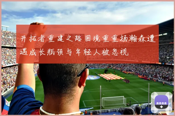 开拓者重建之路困境重重杨瀚森遭遇成长瓶颈与年轻人被忽视