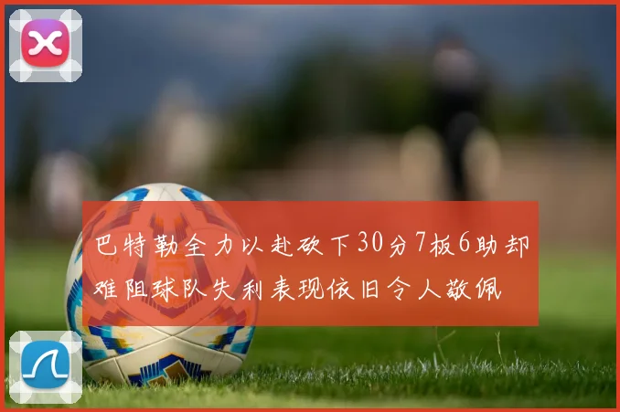 巴特勒全力以赴砍下30分7板6助却难阻球队失利表现依旧令人敬佩