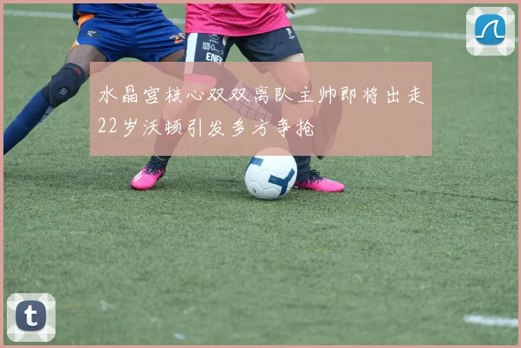 水晶宫核心双双离队主帅即将出走22岁沃顿引发多方争抢