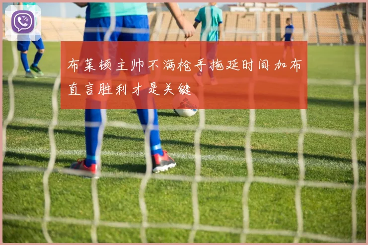 布莱顿主帅不满枪手拖延时间加布直言胜利才是关键