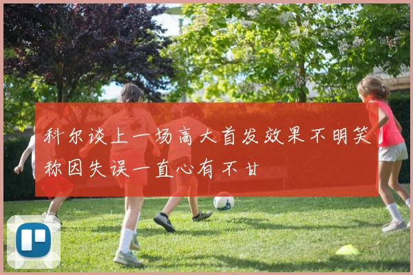 科尔谈上一场高大首发效果不明笑称因失误一直心有不甘