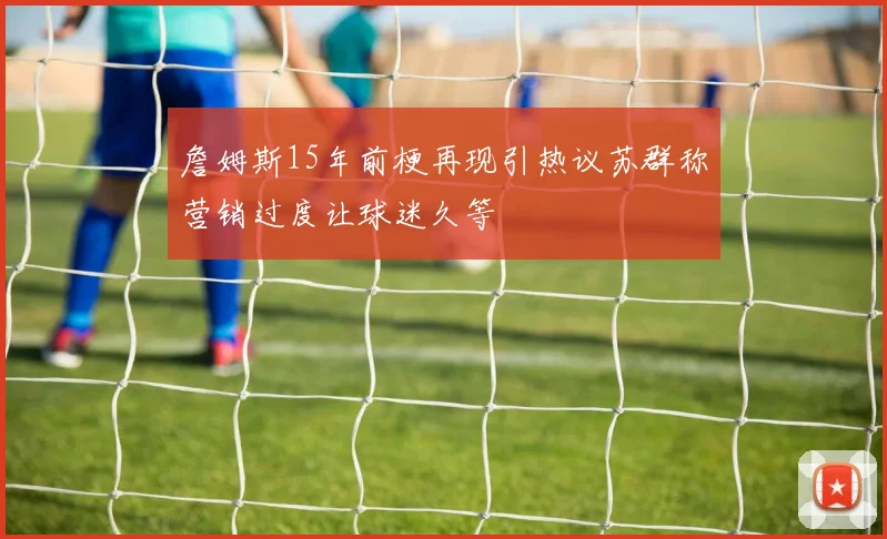 詹姆斯15年前梗再现引热议苏群称营销过度让球迷久等
