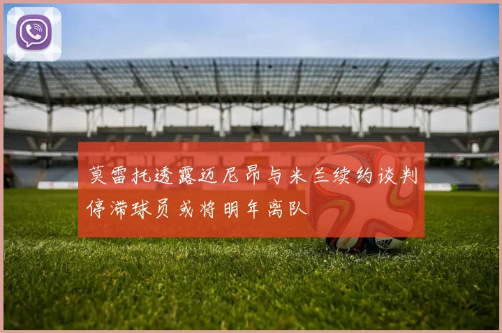 莫雷托透露迈尼昂与米兰续约谈判停滞球员或将明年离队