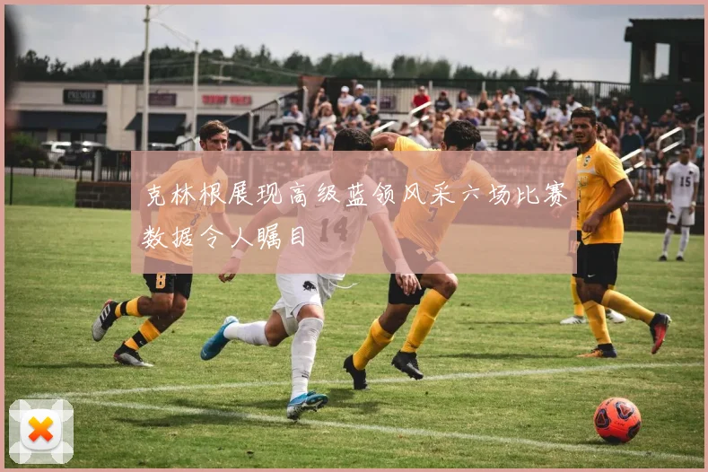 克林根展现高级蓝领风采六场比赛数据令人瞩目