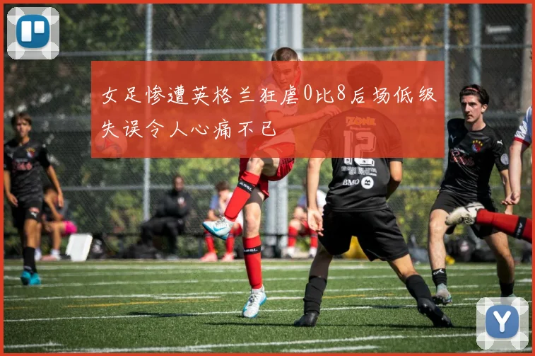 女足惨遭英格兰狂虐0比8后场低级失误令人心痛不已