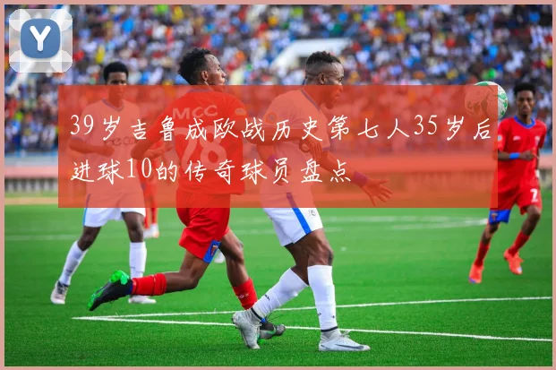39岁吉鲁成欧战历史第七人35岁后进球10的传奇球员盘点