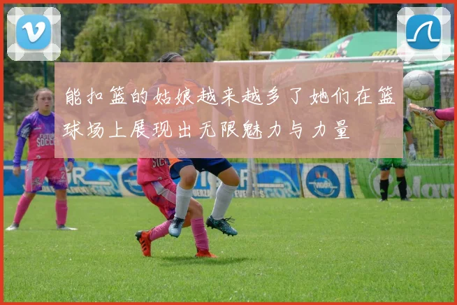 能扣篮的姑娘越来越多了她们在篮球场上展现出无限魅力与力量