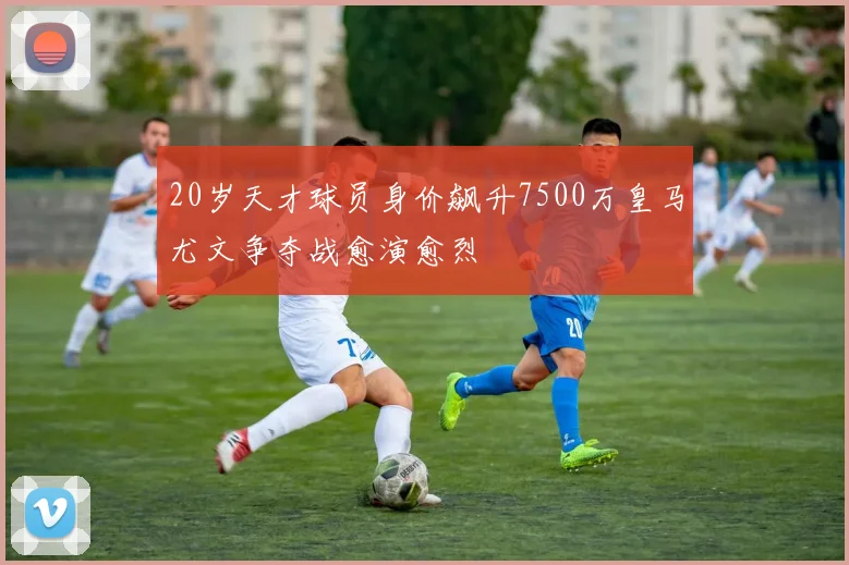 20岁天才球员身价飙升7500万皇马尤文争夺战愈演愈烈