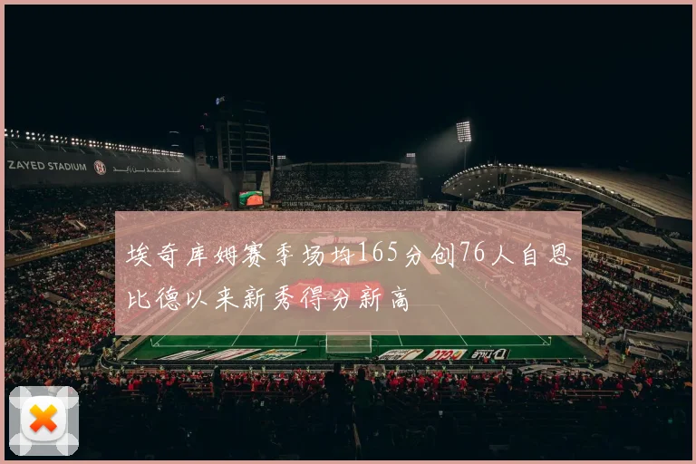 埃奇库姆赛季场均165分创76人自恩比德以来新秀得分新高