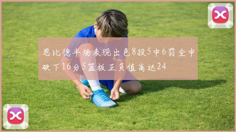 恩比德半场表现出色8投5中6罚全中砍下16分5篮板正负值高达24