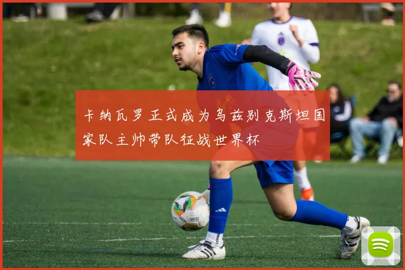 卡纳瓦罗正式成为乌兹别克斯坦国家队主帅带队征战世界杯