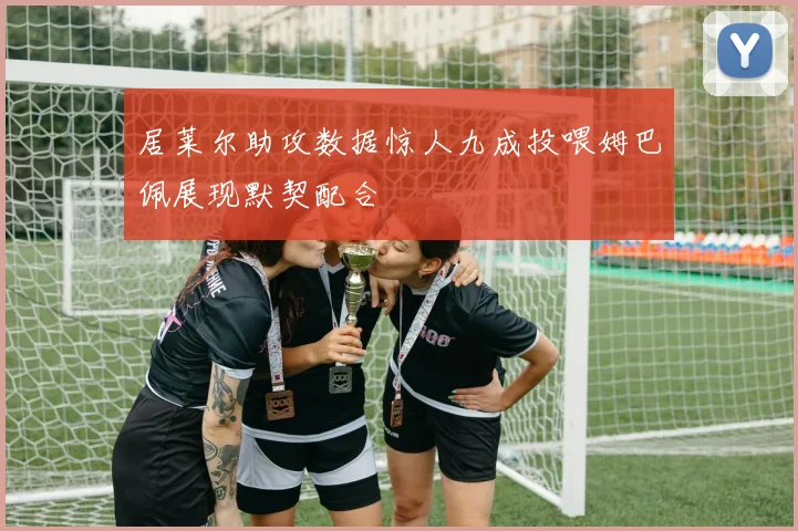 居莱尔助攻数据惊人九成投喂姆巴佩展现默契配合