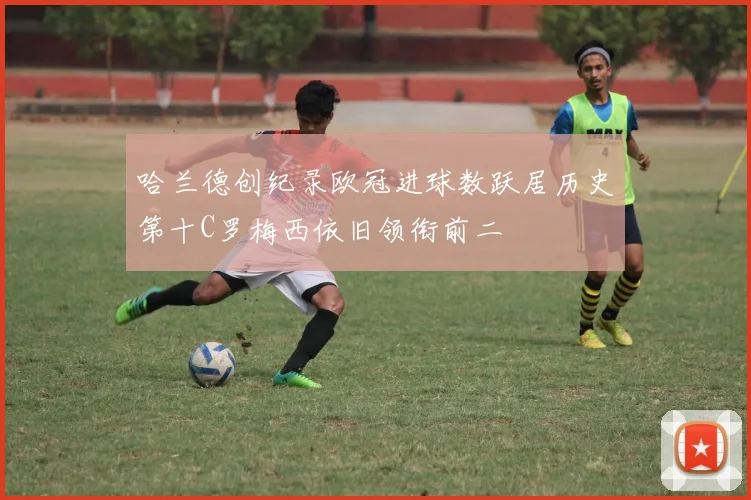 哈兰德创纪录欧冠进球数跃居历史第十C罗梅西依旧领衔前二