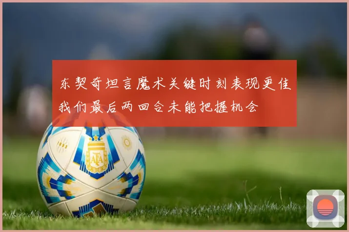 东契奇坦言魔术关键时刻表现更佳我们最后两回合未能把握机会