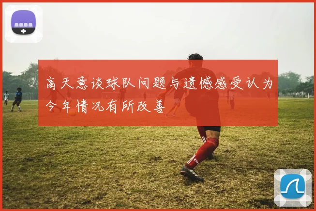 高天意谈球队问题与遗憾感受认为今年情况有所改善