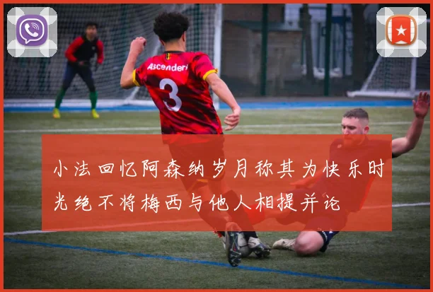 小法回忆阿森纳岁月称其为快乐时光绝不将梅西与他人相提并论