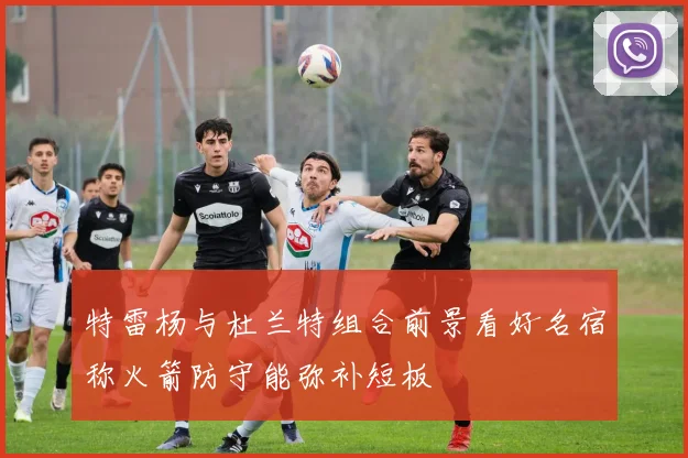 特雷杨与杜兰特组合前景看好名宿称火箭防守能弥补短板