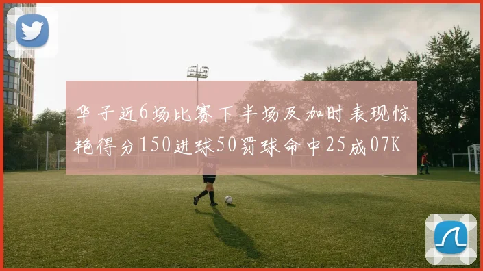 华子近6场比赛下半场及加时表现惊艳得分150进球50罚球命中25成07KB后首人