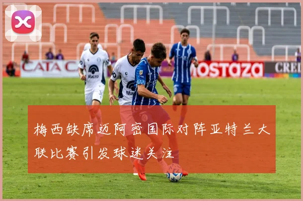 梅西缺席迈阿密国际对阵亚特兰大联比赛引发球迷关注