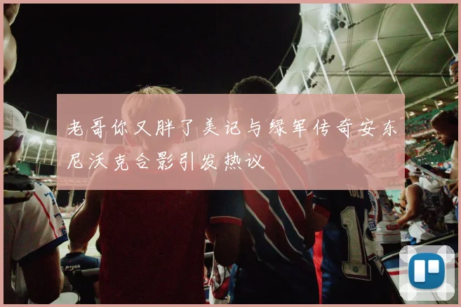 老哥你又胖了美记与绿军传奇安东尼沃克合影引发热议