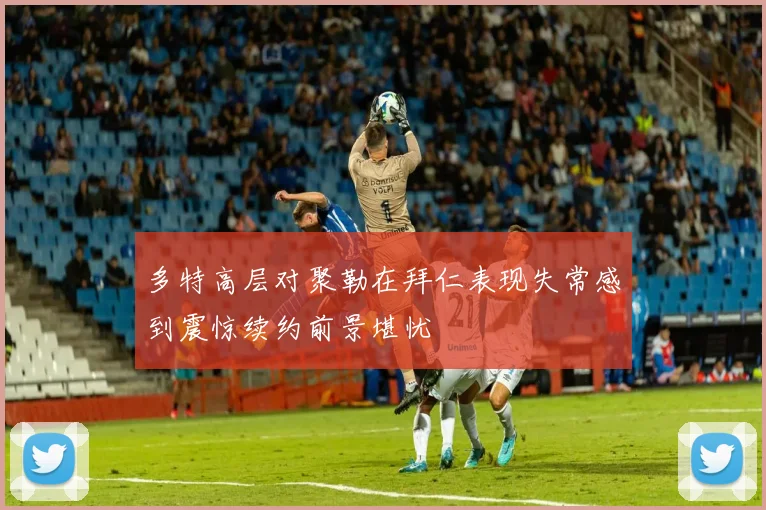 多特高层对聚勒在拜仁表现失常感到震惊续约前景堪忧