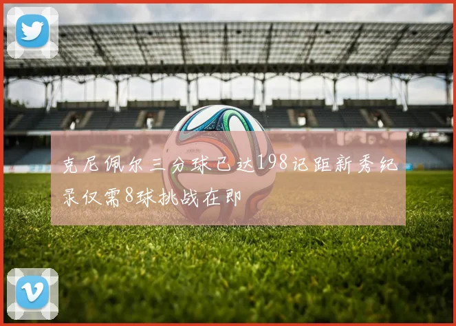 克尼佩尔三分球已达198记距新秀纪录仅需8球挑战在即