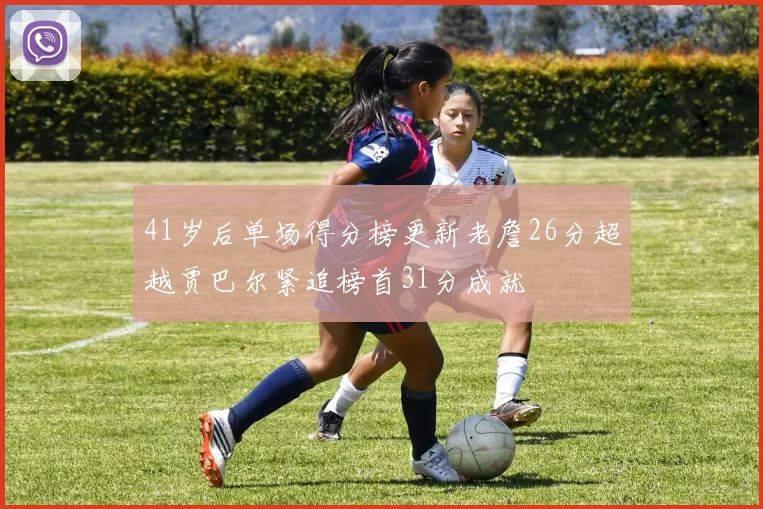 41岁后单场得分榜更新老詹26分超越贾巴尔紧追榜首31分成就