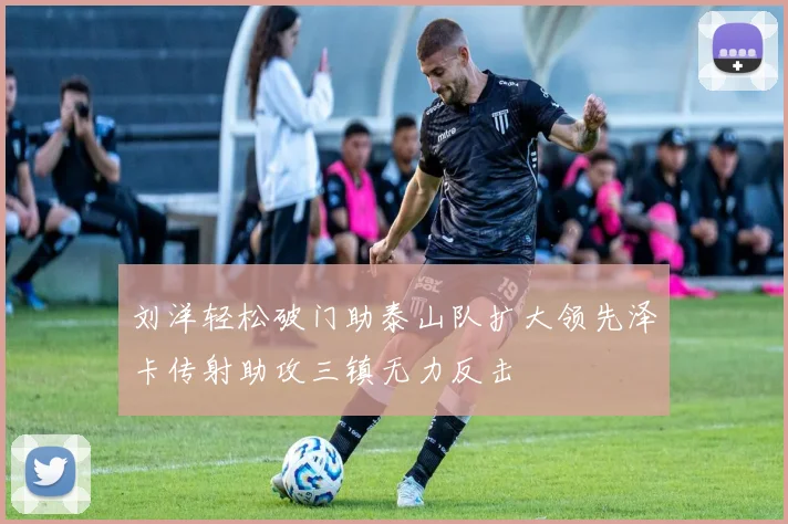 刘洋轻松破门助泰山队扩大领先泽卡传射助攻三镇无力反击