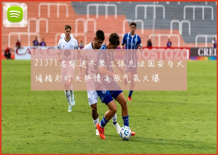 21371名球迷齐聚工体见证国安与大埔精彩对决热情高涨气氛火爆