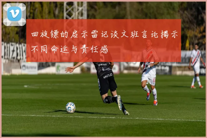 回旋镖的启示雷记谈文班言论揭示不同命运与责任感