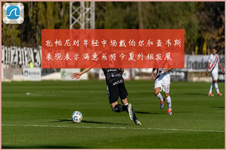 孔帕尼对年轻中场戴伯尔和查韦斯表现表示满意或将今夏外租发展