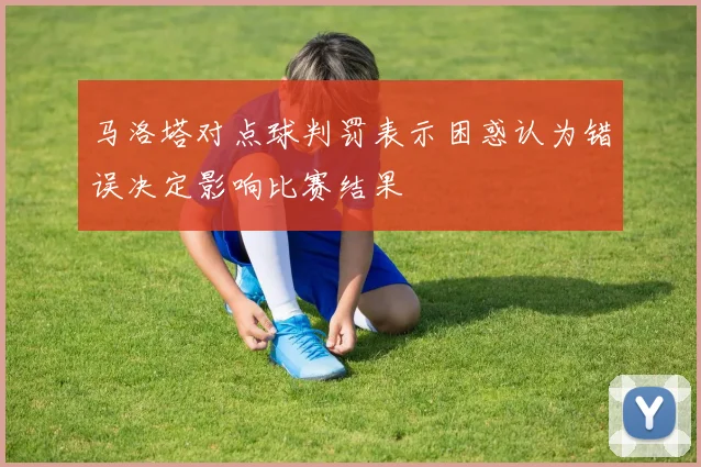马洛塔对点球判罚表示困惑认为错误决定影响比赛结果