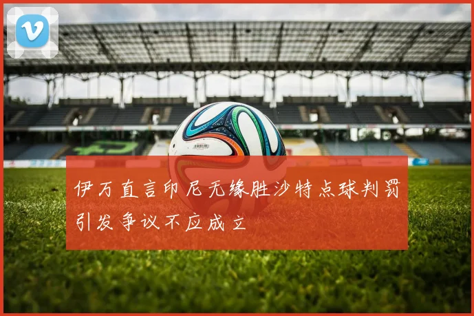 伊万直言印尼无缘胜沙特点球判罚引发争议不应成立