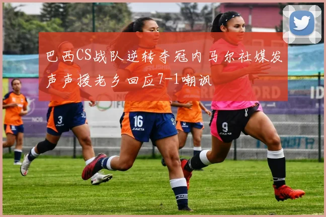 巴西CS战队逆转夺冠内马尔社媒发声声援老乡回应7-1嘲讽