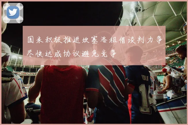 国米积极推进坎塞洛租借谈判力争尽快达成协议避免竞争