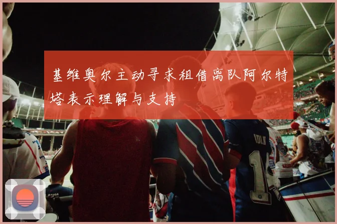 基维奥尔主动寻求租借离队阿尔特塔表示理解与支持