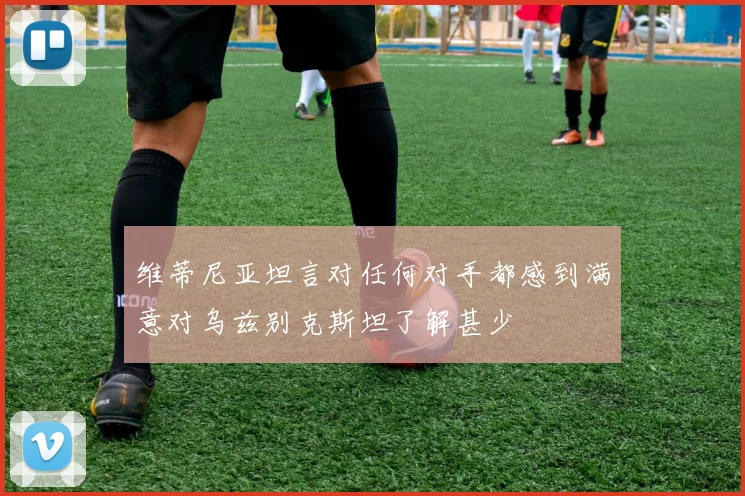 维蒂尼亚坦言对任何对手都感到满意对乌兹别克斯坦了解甚少